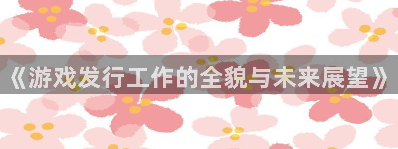 亿万28官网注册平台怎么注册账号：《游戏发行工作的全貌与未来展望》