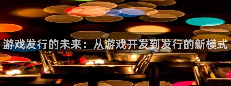 亿万28官网的奇趣腾讯是真的吗知乎：游戏发行的未来：从游戏开发到发行的新模式